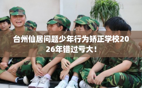 台州仙居问题少年行为矫正学校2026年错过亏大！