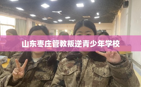 山东枣庄管教叛逆青少年学校