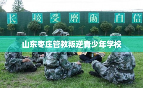 山东枣庄管教叛逆青少年学校