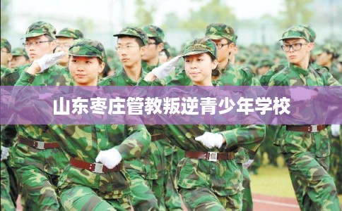 山东枣庄管教叛逆青少年学校