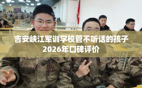 吉安峡江军训学校管不听话的孩子2026年口碑评价