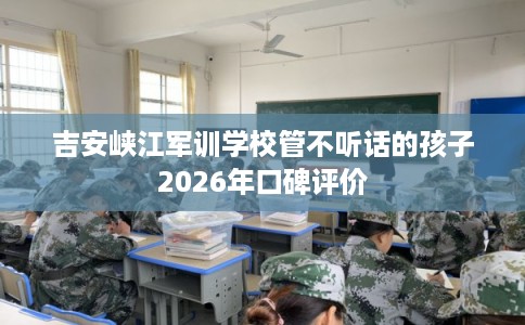 吉安峡江军训学校管不听话的孩子2026年口碑评价