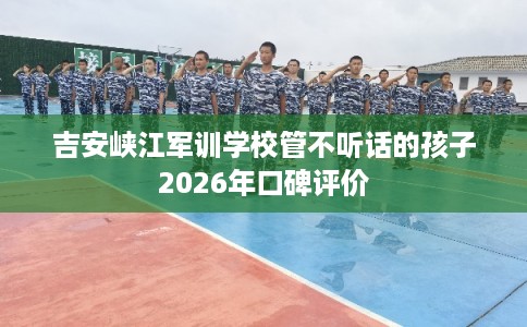 吉安峡江军训学校管不听话的孩子2026年口碑评价