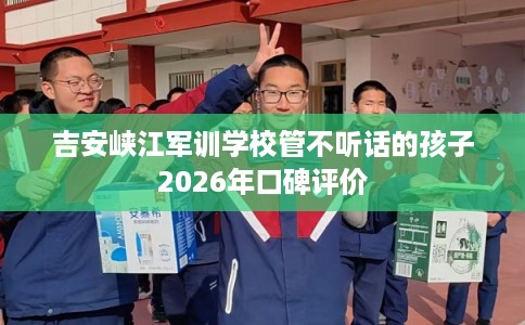 吉安峡江军训学校管不听话的孩子2026年口碑评价