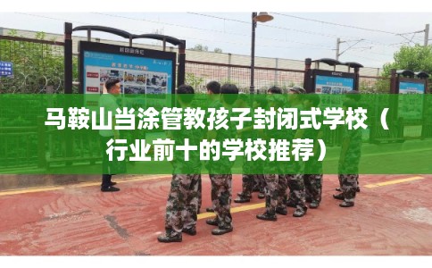 马鞍山当涂管教孩子封闭式学校（行业前十的学校推荐）