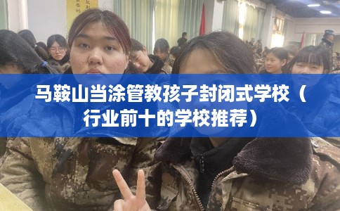 马鞍山当涂管教孩子封闭式学校（行业前十的学校推荐）