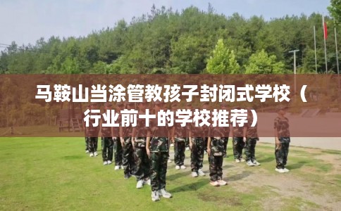 马鞍山当涂管教孩子封闭式学校（行业前十的学校推荐）