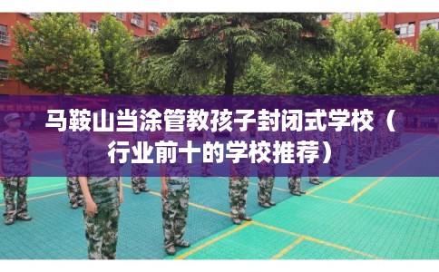 马鞍山当涂管教孩子封闭式学校（行业前十的学校推荐）