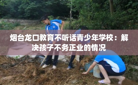 烟台龙口教育不听话青少年学校：解决孩子不务正业的情况