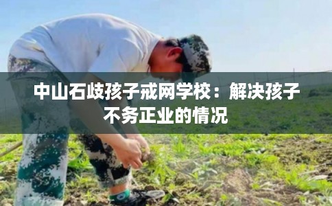 中山石歧孩子戒网学校：解决孩子不务正业的情况