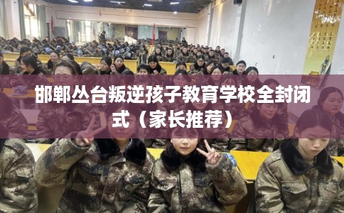 邯郸丛台叛逆孩子教育学校全封闭式（家长推荐）