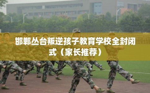 邯郸丛台叛逆孩子教育学校全封闭式（家长推荐）