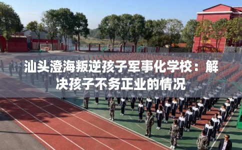 汕头澄海叛逆孩子军事化学校：解决孩子不务正业的情况