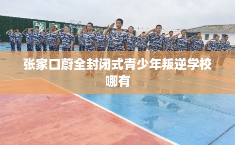 张家口蔚全封闭式青少年叛逆学校哪有