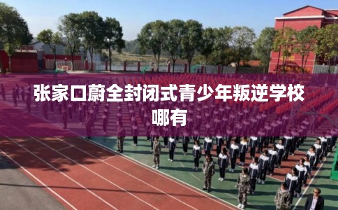 张家口蔚全封闭式青少年叛逆学校哪有