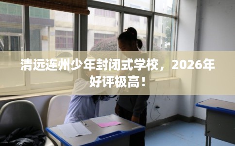 清远连州少年封闭式学校，2026年好评极高！