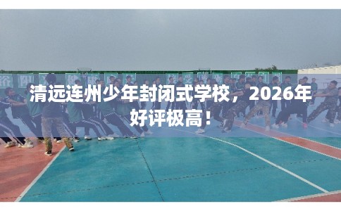 清远连州少年封闭式学校，2026年好评极高！