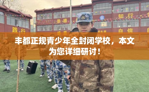 丰都正规青少年全封闭学校，本文为您详细研讨！