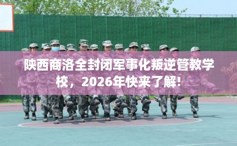 陕西商洛全封闭军事化叛逆管教学校，2026年快来了解!