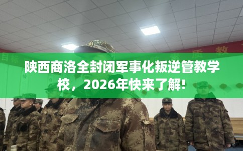 陕西商洛全封闭军事化叛逆管教学校，2026年快来了解!