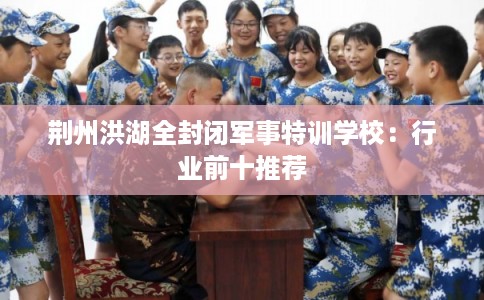 荆州洪湖全封闭军事特训学校：行业前十推荐