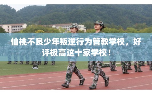 仙桃不良少年叛逆行为管教学校，好评极高这十家学校！