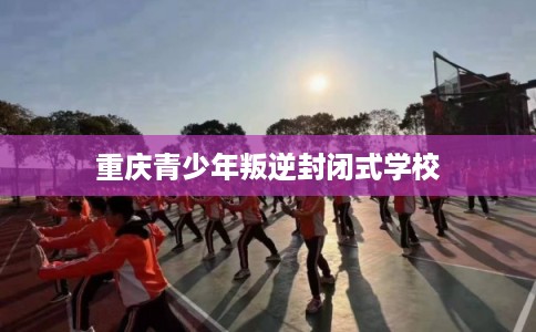 重庆青少年叛逆封闭式学校