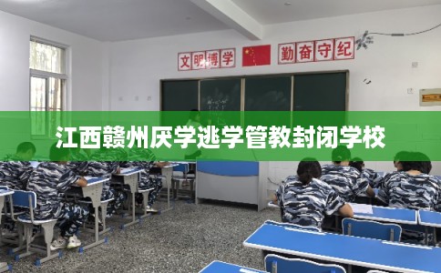 江西赣州厌学逃学管教封闭学校