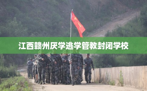 江西赣州厌学逃学管教封闭学校