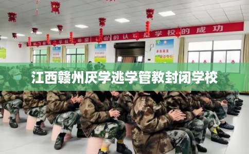 江西赣州厌学逃学管教封闭学校