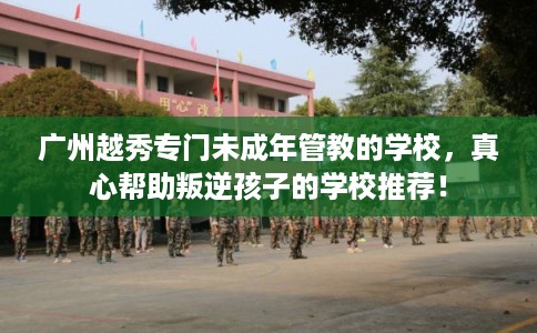 广州越秀专门未成年管教的学校，真心帮助叛逆孩子的学校推荐！
