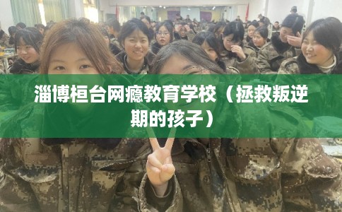 淄博桓台网瘾教育学校（拯救叛逆期的孩子）