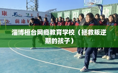 淄博桓台网瘾教育学校（拯救叛逆期的孩子）