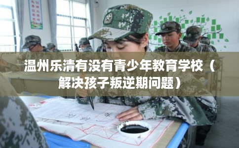 温州乐清有没有青少年教育学校（解决孩子叛逆期问题）