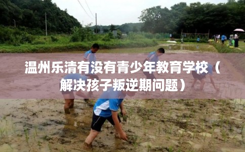 温州乐清有没有青少年教育学校（解决孩子叛逆期问题）