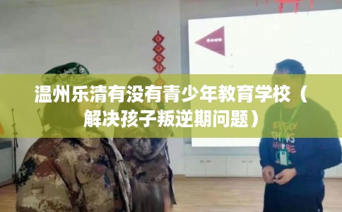 温州乐清有没有青少年教育学校（解决孩子叛逆期问题）