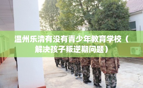 温州乐清有没有青少年教育学校（解决孩子叛逆期问题）