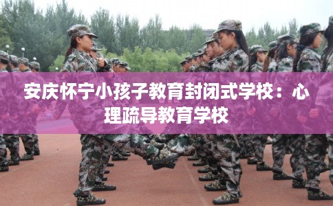 安庆怀宁小孩子教育封闭式学校：心理疏导教育学校