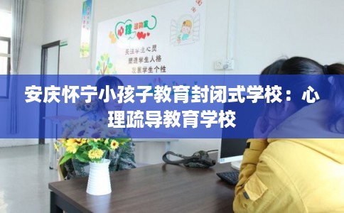 安庆怀宁小孩子教育封闭式学校：心理疏导教育学校