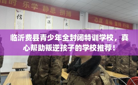 临沂费县青少年全封闭特训学校，真心帮助叛逆孩子的学校推荐！