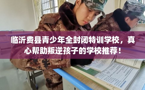 临沂费县青少年全封闭特训学校，真心帮助叛逆孩子的学校推荐！
