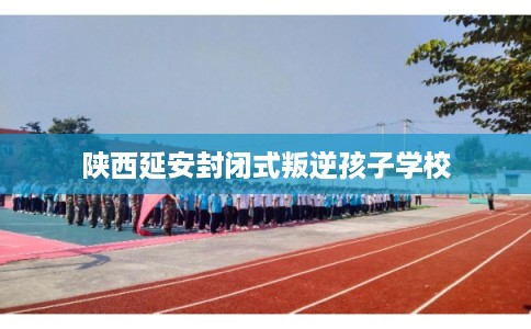 陕西延安封闭式叛逆孩子学校