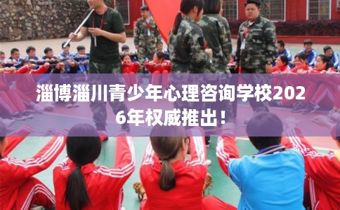 淄博淄川青少年心理咨询学校2026年权威推出！