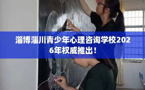 淄博淄川青少年心理咨询学校2026年权威推出！