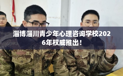 淄博淄川青少年心理咨询学校2026年权威推出！