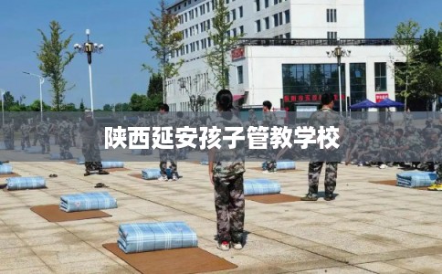陕西延安孩子管教学校