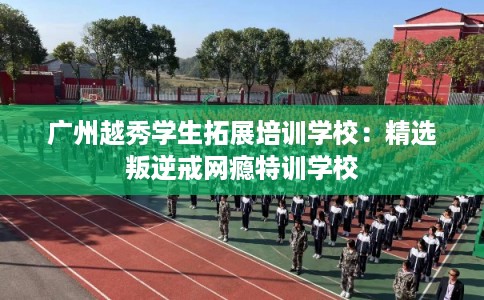 广州越秀学生拓展培训学校：精选叛逆戒网瘾特训学校