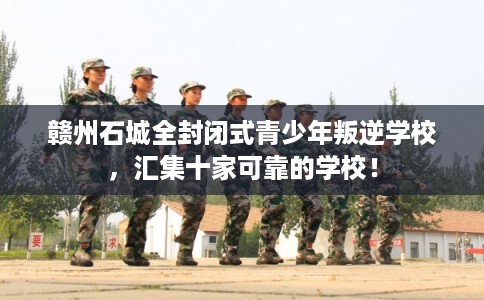 赣州石城全封闭式青少年叛逆学校，汇集十家可靠的学校！