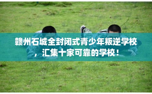 赣州石城全封闭式青少年叛逆学校，汇集十家可靠的学校！