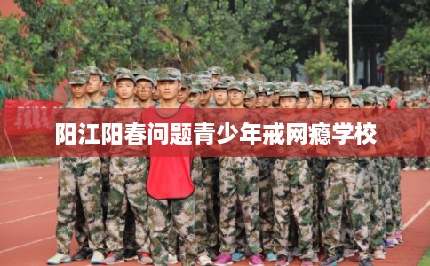 阳江阳春问题青少年戒网瘾学校
